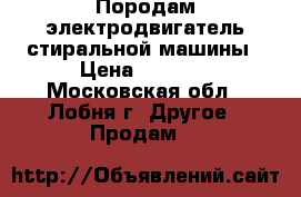 Породам электродвигатель стиральной машины › Цена ­ 2 000 - Московская обл., Лобня г. Другое » Продам   